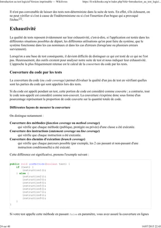 Il n'est pas convenable de laisser des tests non-déterministe dans la suite de tests. En effet, s'ils échouent, on
ne peut vérifier si c'est à cause de l'indéterminisme ou si c'est l'insertion d'un bogue qui a provoqué
l'échec[2].
Exhaustivité
La qualité de tests reposent évidemment sur leur exhaustivité, c'est-à-dire, si l'application est testée dans les
différentes situations possibles de départ, les différentes utilisations qu'on peut faire du système, que le
système fonctionne dans les cas nominaux et dans les cas d'erreurs (lorsqu'une ou plusieurs erreurs
surviennent).
Lorsqu'on a une base de test conséquente, il devient difficile de distinguer ce qui est testé de ce qui ne l'est
pas. Heureusement, des outils existent pour analyser notre suite de test et nous indiquer leur exhaustivité.
L'approche la plus fréquemment retenue est le calcul de la couverture du code par les tests.
Couverture du code par les tests
La couverture du code (ou code coverage) permet d'évaluer la qualité d'un jeu de test en vérifiant quelles
sont les parties du code qui sont appelées lors des tests.
Si du code est appelé pendant un test, cette portion de code est considéré comme couverte ; a contrario, tout
le code non-appelé est considéré comme non-couvert. La couverture s'exprime donc sous forme d'un
pourcentage représentant la proportion de code couverte sur la quantité totale de code.
Différentes façons de mesurer la couverture
On distingue notamment :
Couverture des méthodes (function coverage ou method coverage)
qui vérifie que chaque méthode (publique, protégée ou privée) d'une classe a été exécutée.
Couverture des instructions (statement coverage ou line coverage)
qui vérifie que chaque instruction a été exécutée.
Couverture des chemins d'exécution (branch coverage)
qui vérifie que chaque parcours possible (par exemple, les 2 cas passant et non-passant d'une
instruction conditionnelle) a été exécuté.
Cette différence est significative, prenons l'exemple suivant :
public void uneMethode(boolean test) {
if (test) {
instruction1();
} else {
instruction2();
instruction3();
instruction4();
instruction5();
instruction6();
instruction7();
instruction8();
instruction9();
}
}
Si votre test appelle cette méthode en passant false en paramètre, vous avez assuré la couverture en lignes
Introduction au test logiciel/Version imprimable — Wikilivres https://fr.wikibooks.org/w/index.php?title=Introduction_au_test_logici...
24 sur 40 14/07/2015 22:43
 