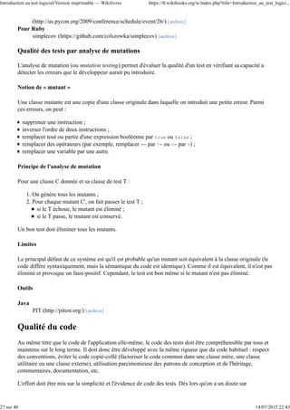 (http://us.pycon.org/2009/conference/schedule/event/26/) [archive]
Pour Ruby
simplecov (https://github.com/colszowka/simplecov) [archive]
Qualité des tests par analyse de mutations
L'analyse de mutation (ou mutation testing) permet d'évaluer la qualité d'un test en vérifiant sa capacité a
détecter les erreurs que le développeur aurait pu introduire.
Notion de « mutant »
Une classe mutante est une copie d'une classe originale dans laquelle on introduit une petite erreur. Parmi
ces erreurs, on peut :
supprimer une instruction ;
inverser l'ordre de deux instructions ;
remplacer tout ou partie d'une expression booléenne par true ou false ;
remplacer des opérateurs (par exemple, remplacer == par != ou <= par >) ;
remplacer une variable par une autre.
Principe de l'analyse de mutation
Pour une classe C donnée et sa classe de test T :
On génère tous les mutants ;1.
Pour chaque mutant C', on fait passer le test T ;
si le T échoue, le mutant est éliminé ;
si le T passe, le mutant est conservé.
2.
Un bon test doit éliminer tous les mutants.
Limites
Le principal défaut de ce système est qu'il est probable qu'un mutant soit équivalent à la classe originale (le
code diffère syntaxiquement, mais la sémantique du code est identique). Comme il est équivalent, il n'est pas
éliminé et provoque un faux-positif. Cependant, le test est bon même si le mutant n'est pas éliminé.
Outils
Java
PIT (http://pitest.org/) [archive]
Qualité du code
Au même titre que le code de l'application elle-même, le code des tests doit être compréhensible par tous et
maintenu sur le long terme. Il doit donc être développé avec la même rigueur que du code habituel : respect
des conventions, éviter le code copié-collé (factoriser le code commun dans une classe mère, une classe
utilitaire ou une classe externe), utilisation parcimonieuse des patrons de conception et de l'héritage,
commentaires, documentation, etc.
L'effort doit être mis sur la simplicité et l'évidence de code des tests. Dès lors qu'on a un doute sur
Introduction au test logiciel/Version imprimable — Wikilivres https://fr.wikibooks.org/w/index.php?title=Introduction_au_test_logici...
27 sur 40 14/07/2015 22:43
 