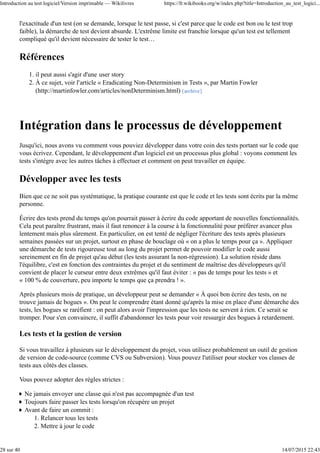 l'exactitude d'un test (on se demande, lorsque le test passe, si c'est parce que le code est bon ou le test trop
faible), la démarche de test devient absurde. L'extrême limite est franchie lorsque qu'un test est tellement
compliqué qu'il devient nécessaire de tester le test…
Références
il peut aussi s'agir d'une user story1.
À ce sujet, voir l'article « Eradicating Non-Determinism in Tests », par Martin Fowler
(http://martinfowler.com/articles/nonDeterminism.html) [archive]
2.
Intégration dans le processus de développement
Jusqu'ici, nous avons vu comment vous pouviez développer dans votre coin des tests portant sur le code que
vous écrivez. Cependant, le développement d'un logiciel est un processus plus global : voyons comment les
tests s'intègre avec les autres tâches à effectuer et comment on peut travailler en équipe.
Développer avec les tests
Bien que ce ne soit pas systématique, la pratique courante est que le code et les tests sont écrits par la même
personne.
Écrire des tests prend du temps qu'on pourrait passer à écrire du code apportant de nouvelles fonctionnalités.
Cela peut paraître frustrant, mais il faut renoncer à la course à la fonctionnalité pour préférer avancer plus
lentement mais plus sûrement. En particulier, on est tenté de négliger l'écriture des tests après plusieurs
semaines passées sur un projet, surtout en phase de bouclage où « on a plus le temps pour ça ». Appliquer
une démarche de tests rigoureuse tout au long du projet permet de pouvoir modifier le code aussi
sereinement en fin de projet qu'au début (les tests assurant la non-régression). La solution réside dans
l'équilibre, c'est en fonction des contraintes du projet et du sentiment de maîtrise des développeurs qu'il
convient de placer le curseur entre deux extrêmes qu'il faut éviter : « pas de temps pour les tests » et
« 100 % de couverture, peu importe le temps que ça prendra ! ».
Après plusieurs mois de pratique, un développeur peut se demander « À quoi bon écrire des tests, on ne
trouve jamais de bogues ». On peut le comprendre étant donné qu'après la mise en place d'une démarche des
tests, les bogues se raréfient : on peut alors avoir l'impression que les tests ne servent à rien. Ce serait se
tromper. Pour s'en convaincre, il suffit d'abandonner les tests pour voir ressurgir des bogues à retardement.
Les tests et la gestion de version
Si vous travaillez à plusieurs sur le développement du projet, vous utilisez probablement un outil de gestion
de version de code-source (comme CVS ou Subversion). Vous pouvez l'utiliser pour stocker vos classes de
tests aux côtés des classes.
Vous pouvez adopter des règles strictes :
Ne jamais envoyer une classe qui n'est pas accompagnée d'un test
Toujours faire passer les tests lorsqu'on récupère un projet
Avant de faire un commit :
Relancer tous les tests1.
Mettre à jour le code2.
Introduction au test logiciel/Version imprimable — Wikilivres https://fr.wikibooks.org/w/index.php?title=Introduction_au_test_logici...
28 sur 40 14/07/2015 22:43
 