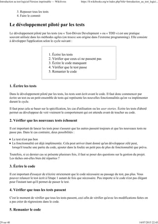 Repasser tous les tests3.
Faire le commit4.
Le développement piloté par les tests
Le développement piloté par les tests (ou « Test-Driven Development » ou « TDD ») est une pratique
souvent utilisée dans les méthodes agiles (on trouve son origine dans l'extreme programming). Elle consiste
à développer l'application selon le cycle suivant :
Écrire les tests1.
Vérifier que ceux-ci ne passent pas2.
Écrire le code manquant3.
Vérifier que le test passe4.
Remanier le code5.
1. Écrire les tests
Dans le développement piloté par les tests, les tests sont écrit avant le code. Il faut donc commencer par
écrire un test ou un petit ensemble de tests qui représente les nouvelles fonctionnalités qu'on va implémenter
durant le cycle.
Il faut pour cela se baser sur la spécification, les cas d'utilisation ou les user stories. Écrire les tests d'abord
permet au développeur de voir vraiment le comportement qui est attendu avant de toucher au code.
2. Vérifier que les nouveaux tests échouent
Il est important de lancer les tests pour s'assurer que les autres passent toujours et que les nouveaux tests ne
passe pas. Dans le cas contraire, deux possibilités :
Le test n'est pas bon
La fonctionnalité est déjà implémentée. Cela peut arriver étant donné qu'un développeur zélé peut,
lorsqu'il touche une partie du code, ajouter dans la foulée un petit peu de plus de fonctionnalité que prévu.
Toutefois, si ce dernier cas se présente plusieurs fois, il faut se poser des questions sur la gestion du projet.
Les tâches ont-elles bien été réparties ?
3. Écrire le code
Il est important d'essayer de n'écrire strictement que le code nécessaire au passage du test, pas plus. Vous
pouvez relancer le test écrit à l'étape 1 autant de fois que nécessaire. Peu importe si le code n'est pas élégant
pour l'instant tant qu'il permet de passer le test.
4. Vérifier que tous les tests passent
C'est le moment de vérifier que tous les tests passent, ceci afin de vérifier qu'avec les modifications faites on
a pas créer de régressions dans le code.
5. Remanier le code
Introduction au test logiciel/Version imprimable — Wikilivres https://fr.wikibooks.org/w/index.php?title=Introduction_au_test_logici...
29 sur 40 14/07/2015 22:43
 