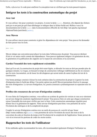 Enfin, refactorisez le code pour améliorer la conception tout en vérifiant que les tests passent toujours.
Intégrer les tests à la construction automatique du projet
Avec Ant
Si vous utilisez Ant pour construire vos projets, il existe la tâche junit. Attention, elle dépend des fichiers
junit.jar et ant-junit.jar qu'il faut télécharger et indiquer dans le fichier build.xml. Référez vous à la
documentation de la tâche junit dans la documentation officielle de Ant (http://ant.apache.org/manual
/OptionalTasks/junit.html) [archive].
Avec Maven
Si vous utilisez maven pour construire et gérer les dépendances de votre projet. Vous pouvez lui demander
de faire passer tous les tests.
mvn test
Maven intègre une convention pour placer les tests dans l'arborescence du projet. Vous pouvez déclarer
JUnit et vos autres outils comme des dépendances. Vous pouvez également intégrer à la génération du site,
la génération et la publication des rapports sur le respect de conventions et la couverture.
Gardez l'essentiel des tests rapidement exécutables
Quoi qu'il en soit, la construction du projet doit rester légère, et dérouler les tests ne doit pas prendre plus de
quelques minutes. Le risque, en laissant le temps de construction s'allonger indéfiniment au fur et à mesure
que les tests s'accumulent, est de lasser les développeurs qui seront tentés de sauter la phase de test de la
construction.
Une bonne pratique consiste à laisser les tests unitaires dans la construction du projet et à ignorer les tests
d'intégration dans le build par défaut. Une petite option (un profil Maven) permettant d'activer le passage
des tests d'intégration. Le serveur d'intégration, lui, pourra construire systématiquement en repassant tous les
tests.
Profitez des ressources du serveur d'intégration continue
Si vous faites de l'intégration continue, vous utilisez un système de gestion de version et vous avez sûrement
un serveur chargé de construire régulièrement le projet. Vous pouvez faire en sorte que chaque construction
rejoue l'ensemble des tests pour vérifier que tout va bien. Cette construction automatique régulière peut
donner lieu à la génération de rapports. Votre serveur d'intégration peut donc vous permettre de suivre
l'évolution des métriques et de la complexité du projet.
Coupler le serveur d'intégration continu avec un outils de panneau de contrôle tel que Sonar
(http://sonar.codehaus.org/) [archive] vous permettra de suivre l'évolution du succès des tests et de la
couverture du code en fonction du temps et de l'évolution de la complexité de l'application. Sonar permet de
voir où se trouvent les portions de codes les moins testées.
Rapprocher les tests de l'utilisateur
Si les méthodes agiles recommandent les tests, elle recommandent également d'intégrer l'utilisateur au
Introduction au test logiciel/Version imprimable — Wikilivres https://fr.wikibooks.org/w/index.php?title=Introduction_au_test_logici...
30 sur 40 14/07/2015 22:43
 