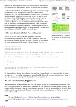 }
@After
public void tearDown() {
// dans cet exemple, il n'y a rien à faire mais on peut,
// dans d'autres cas, avoir besoin de fermer une connexion
// à une base de données ou de fermer des fichiers
}
@Test
public void testConcatenation() {
assertEquals("abcdef", foo + bar);
}
@Test
public void testStartsWith() {
assertTrue(foo.startsWith("ab"));
}
}
Remarquons que la méthode annotée @Before, est exécutée avant chaque test, ainsi, chaque test est exécuté
avec des données saines : celles-ci n'ont pu être modifiées par les autres tests.
On peut également souhaiter factoriser des éléments communs à plusieurs classes de tests différentes, par
exemple, écrire un test pour une interface et tester les différentes implémentations de ces interfaces. Pour
cela, on peut utiliser l'héritage en écrivant les tests dans une classe de test abstraite ayant un attribut du type
de l'interface et en écrivant ensuite une classe fille par implémentation à tester, chacune de ces classes filles
ayant une méthode @Before différente pour initialiser l'attribut de la classe mère de façon différente.
Vérifier la levée d'une exception
Il peut être intéressant de vérifier que votre code lève bien une exception lorsque c'est pertinent. Vous
pouvez préciser l'exception attendue dans l'annotation @Test. Le test passe si une exception de ce type a été
levée avant la fin de la méthode. Le test est un échec si l'exception n'a pas été levée. Vous devez donc écrire
du code qui doit lever une exception et pas qui peut lever une exception.
@Test(expected = NullPointerException.class)
public void methodCallToNullObject() {
Object o = null;
o.toString();
}
Désactiver un test temporairement
Au cours du processus de développement, vous risquez d'avoir besoin de désactiver temporairement un test.
Pour cela, plutôt que de mettre le test en commentaire ou de supprimer l'annotation @Test, JUnit propose
l'annotation @Ignore. En l'utilisant, vous serez informé qu'un test a été ignoré, vous pouvez en préciser la
raison.
@Ignore("ce test n'est pas encore prêt")
@Test
public void test() {
// du code inachevé
}
Introduction au test logiciel/Version imprimable — Wikilivres https://fr.wikibooks.org/w/index.php?title=Introduction_au_test_logici...
7 sur 40 14/07/2015 22:43
 