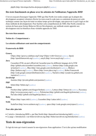 phpfit (http://developer.berlios.de/projects/phpfit/) [archive]
Des tests fonctionnels en phase avec les attentes de l'utilisateur, l'approche BDD
C'est en essayant d'enseigner l'approche TDD que Dan North s'est rendu compte que la plupart des
développeurs acceptent volontiers d'écrire les tests avant le code mais se contentent de percevoir cette
technique comme une façon de tester en même temps qu'on développe, sans percevoir ce qu'il s'agit en fait
d'une méthode de développement. Pour faciliter cette compréhension de TDD, Dan North a étendu les
notions de bases pour former Behavior Driven Development, une méthode sensée apportée aux
développeurs tous les bénéfices d'une véritable approche de TDD.
Des tests bien nommés
Notion de « Comportement »
Les attentes utilisateurs sont aussi des comportements
Frameworks de BDD
Groovy
GSpec (http://groovy.codehaus.org/Using+GSpec+with+Groovy) [archive], Spock
(http://spockframework.org/) [archive], easyb (http://www.easyb.org/) [archive]
Java
Cucumber-JVM, un port officiel de Cucumber pour les différents langages de la JVM
(http://github.com/cucumber/cucumber-jvm) [archive], Instinct (http://code.google.com
/p/instinct/) [archive], JBee (http://sites.google.com/site/jbeetest/) [archive], JBehave
(http://jbehave.org/) [archive], JDave (http://www.jdave.org/) [archive], Robot Framework
(http://code.google.com/p/robotframework/) [archive], Narrative (http://youdevise.github.com
/narrative/) [archive]
JavaScript
Jasmine (http://pivotal.github.com/jasmine/) [archive]
PHP
behat (http://behat.org/) [archive]
Python
Freshen (http://github.com/rlisagor/freshen) [archive], Lettuce (http://lettuce.it) [archive], Pyccuracy
(http://www.pyccuracy.org/) [archive], Pyhistorian (http://github.com/hugobr/pyhistorian) [archive],
PyCukes (http://github.com/hugobr/pycukes) [archive]
Ruby
RSpec (http://rspec.info/) [archive], Cucumber (http://cukes.info/) [archive]
Scala
ScalaTest (http://www.scalatest.org/) [archive], specs (http://code.google.com/p/specs/) [archive]
Pour aller plus loin
L'article « Introducing BDD », par Dan North (http://dannorth.net/introducing-bdd/) [archive]
La page « Introduction » sur behavior-driven.org (http://behaviour-driven.org/Introduction) [archive]
Tests de non-régression
Il s'agit de tests qui visent à assurer la non-régression d'une application. C'est à dire qu'une modification
Introduction au test logiciel/Version imprimable — Wikilivres https://fr.wikibooks.org/w/index.php?title=Introduction_au_test_logici...
32 sur 40 14/07/2015 22:43
 