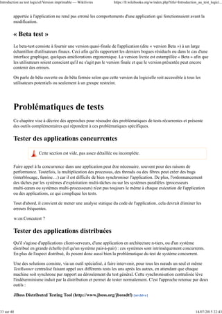 apportée à l'application ne rend pas erroné les comportements d'une application qui fonctionnaient avant la
modification.
« Beta test »
Le beta-test consiste à fournir une version quasi-finale de l'application (dite « version Beta ») à un large
échantillon d'utilisateurs finaux. Ceci afin qu'ils rapportent les derniers bogues résiduels ou dans le cas d'une
interface graphique, quelques améliorations ergonomique. La version livrée est estampillée « Beta » afin que
les utilisateurs soient conscient qu'il ne s'agit pas le version finale et que le version présentée peut encore
contenir des erreurs.
On parle de bêta ouverte ou de bêta fermée selon que cette version du logicielle soit accessible à tous les
utilisateurs potentiels ou seulement à un groupe restreint.
Problématiques de tests
Ce chapitre vise à décrire des approches pour résoudre des problématiques de tests récurrentes et présente
des outils complémentaires qui répondent à ces problématiques spécifiques.
Tester des applications concurrentes
Cette section est vide, pas assez détaillée ou incomplète.
Faire appel à la concurrence dans une application peut être nécessaire, souvent pour des raisons de
performance. Toutefois, la multiplication des processus, des threads ou des fibres peut créer des bugs
(interblocage, famine…) car il est difficile de bien synchroniser l'application. De plus, l'ordonnancement
des tâches par les systèmes d'exploitation multi-tâches ou sur les systèmes parallèles (processeurs
multi-cœurs ou systèmes multi-processeurs) n'est pas toujours le même à chaque exécution de l'application
ou des applications, ce qui complique les tests.
Tout d'abord, il convient de mener une analyse statique du code de l'application, cela devrait éliminer les
erreurs fréquentes.
w:en:Concutest ?
Tester des applications distribuées
Qu'il s'agisse d'applications client-serveurs, d'une application en architecture n-tiers, ou d'un système
distribué en grande échelle (tel qu'un système pair-à-pair) : ces systèmes sont intrinsèquement concurrents.
En plus de l'aspect distribué, ils posent donc aussi bien la problématique du test de système concurrent.
Une des solutions consiste, via un outil spécialisé, à faire intervenir, pour tous les nœuds un seul et même
TestRunner centralisé faisant appel aux différents tests les uns après les autres, en attendant que chaque
machine soit synchrone par rapport au déroulement du test général. Cette synchronisation centralisée lève
l'indéterminisme induit par la distribution et permet de tester normalement. C'est l'approche retenue par deux
outils :
JBoss Distributed Testing Tool (http://www.jboss.org/jbossdtf) [archive]
Introduction au test logiciel/Version imprimable — Wikilivres https://fr.wikibooks.org/w/index.php?title=Introduction_au_test_logici...
33 sur 40 14/07/2015 22:43
 