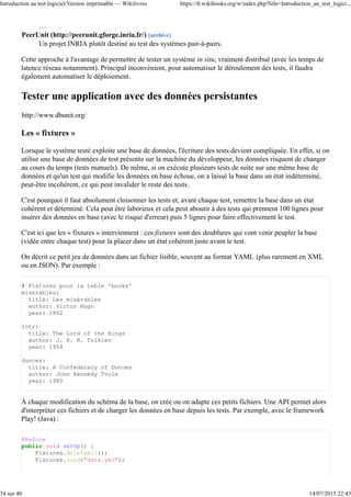 …
PeerUnit (http://peerunit.gforge.inria.fr/) [archive]
Un projet INRIA plutôt destiné au test des systèmes pair-à-pairs.
Cette approche à l'avantage de permettre de tester un système in situ, vraiment distribué (avec les temps de
latence réseau notamment). Principal inconvénient, pour automatiser le déroulement des tests, il faudra
également automatiser le déploiement.
Tester une application avec des données persistantes
http://www.dbunit.org/
Les « fixtures »
Lorsque le système testé exploite une base de données, l'écriture des tests devient compliquée. En effet, si on
utilise une base de données de test présente sur la machine du développeur, les données risquent de changer
au cours du temps (tests manuels). De même, si on exécute plusieurs tests de suite sur une même base de
données et qu'un test qui modifie les données en base échoue, on a laissé la base dans un état indéterminé,
peut-être incohérent, ce qui peut invalider le reste des tests.
C'est pourquoi il faut absolument cloisonner les tests et, avant chaque test, remettre la base dans un état
cohérent et déterminé. Cela peut être laborieux et cela peut aboutir à des tests qui prennent 100 lignes pour
insérer des données en base (avec le risque d'erreur) puis 5 lignes pour faire effectivement le test.
C'est ici que les « fixtures » interviennent : ces fixtures sont des doublures qui vont venir peupler la base
(vidée entre chaque test) pour la placer dans un état cohérent juste avant le test.
On décrit ce petit jeu de données dans un fichier lisible, souvent au format YAML (plus rarement en XML
ou en JSON). Par exemple :
# Fixtures pour la table 'books'
miserables:
title: Les misérables
author: Victor Hugo
year: 1862
lotr:
title: The Lord of the Rings
author: J. R. R. Tolkien
year: 1954
dunces:
title: A Confederacy of Dunces
author: John Kennedy Toole
year: 1980
À chaque modification du schéma de la base, on crée ou on adapte ces petits fichiers. Une API permet alors
d'interpréter ces fichiers et de charger les données en base depuis les tests. Par exemple, avec le framework
Play! (Java) :
@Before
public void setUp() {
Fixtures.deleteAll();
Fixtures.load("data.yml");
Introduction au test logiciel/Version imprimable — Wikilivres https://fr.wikibooks.org/w/index.php?title=Introduction_au_test_logici...
34 sur 40 14/07/2015 22:43
 