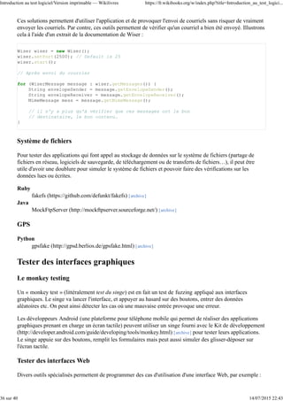 Écrire de bon tests
Idéalement, les tests unitaires testent une classe et une seule et sont indépendants les uns des autres. En effet,
si une classe A est mal codée et qu'elle échoue au test unitaire de A, alors B qui dépend de A (parce qu'elle
manipule des instances de A ou hérite de A) va probablement échouer à son test alors qu'elle est bien codée.
Grâce à cette propriété on assure, que si un test échoue, c'est bien la classe testée qui est fautive et pas une
autre. Nous verrons qu'assurer cette propriété peut être complexe.
Selon les langages, on a souvent des conventions pour nommer les classes de tests. En Java, on choisit
souvent d'appeler MaClassTest le test de la classe MaClass. Les tests peuvent être commentés si le
déroulement d'un test est complexe.
Évidemment, un bon test assure la qualité de l'intégralité d'une classe, et pas seulement d'une partie de
celle-ci. Nous verrons comment vérifier cela dans la partie « qualité des tests ».
Limites du test unitaire
Les classes abstraites
Comme l'écriture d'un test unitaire requiert d'instancier une classe pour la tester, les classe abstraites (qui
sont par définition non-instantiables) ne peuvent être testées. Remarquons que cela n'empêche pas de tester
les classes filles qui héritent de cette classe et qui sont concrètes.
Une solution consiste à créer, dans la classe de test, une classe interne héritant de la classe abstraite la plus
simple possible mais qu'on définit comme concrète. Même si cette classe n'est pas représentative des classes
filles qui seront finalement écrites, cela permet tout de même de tester du code de la classe abstraite.
Les attributs invisibles
Si un attribut est privé et qu'il ne propose pas d'accesseur public, il n'est pas possible de voir son état sans
moyen détourné. Une façon consiste ici à créer une classe interne au test qui hérite de la classe à tester et y
ajoute les accesseurs nécessaires. Il suffit alors de tester cette nouvelle classe.
Les méthodes privées
Comme vous ne pouvez pas faire appel à une méthode privée, vous ne pouvez vérifier son comportement
facilement. Comme vous connaissez l'implémentation de la classe que vous testez (boîte blanche). Vous
pouvez ruser et essayer de trouver une méthode publique qui fait appel à la méthode privée.
Une autre méthode, plus brutale et rarement utilisée, consiste à utiliser l'API de réflexion du langage
(java.reflect pour Java) pour charger la classe, parcourir ses méthodes et toutes les passer en public.
Les classes ayant des dépendances
Une classe A qui dépend d'une autre classe B pour diverses raisons :
A hérite de B
A a un attribut de type B
une méthode de A attend un paramètre de type B
Du point de vue UML, un trait relie A et B. Or, peut-être que B n'a pas encore été implémentée ou qu'elle
n'est pas testée. En plus, il faut veiller à conserver l'indépendance des tests entre eux, et donc, que notre test
Introduction au test logiciel/Version imprimable — Wikilivres https://fr.wikibooks.org/w/index.php?title=Introduction_au_test_logici...
8 sur 40 14/07/2015 22:43
 