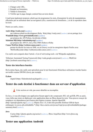 Charger cette URL,1.
Remplir un formulaire,2.
Valider le formulaire,3.
Vérifier que la page chargée contient bien un texte donné.4.
L'outil peut également proposer, plutôt que de programmer les tests, d'enregistrer la série de manipulations
effectuées par un utilisateur dans un navigateur (clics, soumission de formulaires...) et de la reproduire dans
les tests.
Parmi ces outils, citons :
watir (http://watir.com/) [archive]
qui s'adresse plutôt au développeurs Ruby. Watij (http://watij.com/) [archive] est un portage Java
Windmill (http://www.getwindmill.com/) [archive]
qui propose des API Python, JavaScript et Ruby
Selenium HQ (http://seleniumhq.org/) [archive]
qui propose des API C#, Java, Perl, PHP, Python et Ruby
Canoo WebTest (http://webtest.canoo.com/) [archive]
permet de décrire les tests en XML ou en Groovy ou de les enregistrer depuis Firefox avec
WebTestRecorder (http://webtestrecorder.canoo.com/) [archive]
Ces outils sont comparés dans l'article « List of web testing tools » de Wikipedia anglophone.
Tellurium Automated Testing Framework (http://code.google.com/p/aost/) [archive], JWebUnit
(http://jwebunit.sourceforge.net/) [archive].
Tester des interfaces lourdes
De la même façon, des outils sont spécialisés pour le test fonctionnel d'interfaces utilisateurs lourdes basées
sur toolkit comme SWING (Java), par exemple.
Python
dogtail (https://fedorahosted.org/dogtail/) [archive]
Tester du code destiné à fonctionner dans un serveur d'application
Cette section est vide, pas assez détaillée ou incomplète.
En Java, si vous développez une application faisant appel à des composants JEE, tels qu'EJB, JPA ou autre,
vous n'allez pas tester en déployant votre application dans un JBoss durant les tests. Vous pouvez essayer de
remplacer ces dépendances par d'autres plus légères (comme Apache OpenEJB
(http://openejb.apache.org/) [archive]). Depuis Java 1.6, il doit être possible d'utiliser EJB de façon
embarquée via javax.ejb.embeddable.* (http://docs.oracle.com/javaee/6/api/javax/ejb/embeddable/package-
summary.html) [archive].
Java
Cactus (http://jakarta.apache.org/cactus/) [archive], JBoss Arquillian (http://www.jboss.org
/arquillian) [archive]
Tester une application Android
Introduction au test logiciel/Version imprimable — Wikilivres https://fr.wikibooks.org/w/index.php?title=Introduction_au_test_logici...
37 sur 40 14/07/2015 22:43
 
