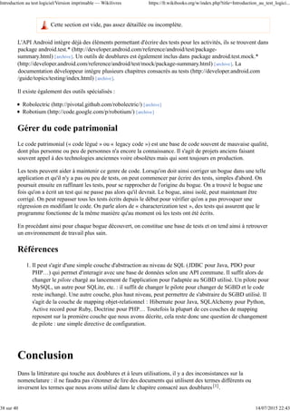 Cette section est vide, pas assez détaillée ou incomplète.
L'API Android intègre déjà des éléments permettant d'écrire des tests pour les activités, ils se trouvent dans
package android.test.* (http://developer.android.com/reference/android/test/package-
summary.html) [archive]. Un outils de doublures est également inclus dans package android.test.mock.*
(http://developer.android.com/reference/android/test/mock/package-summary.html) [archive]. La
documentation développeur intègre plusieurs chapitres consacrés au tests (http://developer.android.com
/guide/topics/testing/index.html) [archive].
Il existe également des outils spécialisés :
Robolectric (http://pivotal.github.com/robolectric/) [archive]
Robotium (http://code.google.com/p/robotium/) [archive]
Gérer du code patrimonial
Le code patrimonial (« code légué » ou « legacy code ») est une base de code souvent de mauvaise qualité,
dont plus personne ou peu de personnes n'a encore la connaissance. Il s'agit de projets anciens faisant
souvent appel à des technologies anciennes voire obsolètes mais qui sont toujours en production.
Les tests peuvent aider à maintenir ce genre de code. Lorsqu'on doit ainsi corriger un bogue dans une telle
application et qu'il n'y a pas ou peu de tests, on peut commencer par écrire des tests, simples d'abord. On
poursuit ensuite en raffinant les tests, pour se rapprocher de l'origine du bogue. On a trouvé le bogue une
fois qu'on a écrit un test qui ne passe pas alors qu'il devrait. Le bogue, ainsi isolé, peut maintenant être
corrigé. On peut repasser tous les tests écrits depuis le début pour vérifier qu'on a pas provoquer une
régression en modifiant le code. On parle alors de « characterization test », des tests qui assurent que le
programme fonctionne de la même manière qu'au moment où les tests ont été écrits.
En procédant ainsi pour chaque bogue découvert, on constitue une base de tests et on tend ainsi à retrouver
un environnement de travail plus sain.
Références
Il peut s'agir d'une simple couche d'abstraction au niveau de SQL (JDBC pour Java, PDO pour
PHP…) qui permet d'interagir avec une base de données selon une API commune. Il suffit alors de
changer le pilote chargé au lancement de l'application pour l'adaptée au SGBD utilisé. Un pilote pour
MySQL, un autre pour SQLite, etc. : il suffit de changer le pilote pour changer de SGBD et le code
reste inchangé. Une autre couche, plus haut niveau, peut permettre de s'abstraire du SGBD utilisé. Il
s'agit de la couche de mapping objet-relationnel : Hibernate pour Java, SQLAlchemy pour Python,
Active record pour Ruby, Doctrine pour PHP… Toutefois la plupart de ces couches de mapping
reposent sur la première couche que nous avons décrite, cela reste donc une question de changement
de pilote : une simple directive de configuration.
1.
Conclusion
Dans la littérature qui touche aux doublures et à leurs utilisations, il y a des inconsistances sur la
nomenclature : il ne faudra pas s'étonner de lire des documents qui utilisent des termes différents ou
inversent les termes que nous avons utilisé dans le chapitre consacré aux doublures[1].
Introduction au test logiciel/Version imprimable — Wikilivres https://fr.wikibooks.org/w/index.php?title=Introduction_au_test_logici...
38 sur 40 14/07/2015 22:43
 