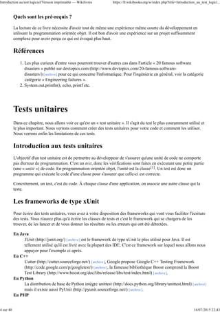Quels sont les pré-requis ?
La lecture de ce livre nécessite d'avoir tout de même une expérience même courte du développement en
utilisant la programmation orientée objet. Il est bon d'avoir une expérience sur un projet suffisamment
complexe pour avoir perçu ce qui est évoqué plus haut.
Références
Les plus curieux d'entre vous pourront trouver d'autres cas dans l'article « 20 famous software
disasters » publié sur devtopics.com (http://www.devtopics.com/20-famous-software-
disasters/) [archive] pour ce qui concerne l'informatique. Pour l'ingénierie en général, voir la catégorie
catégorie « Engineering failures ».
1.
System.out.println(), echo, printf etc.2.
Tests unitaires
Dans ce chapitre, nous allons voir ce qu'est un « test unitaire ». Il s'agit du test le plus couramment utilisé et
le plus important. Nous verrons comment créer des tests unitaires pour votre code et comment les utiliser.
Nous verrons enfin les limitations de ces tests.
Introduction aux tests unitaires
L'objectif d'un test unitaire est de permettre au développeur de s'assurer qu'une unité de code ne comporte
pas d'erreur de programmation. C'est un test, donc les vérifications sont faites en exécutant une petite partie
(une « unité ») de code. En programmation orientée objet, l'unité est la classe[1]. Un test est donc un
programme qui exécute le code d'une classe pour s'assurer que celle-ci est correcte.
Concrètement, un test, c'est du code. À chaque classe d'une application, on associe une autre classe qui la
teste.
Les frameworks de type xUnit
Pour écrire des tests unitaires, vous avez à votre disposition des frameworks qui vont vous faciliter l'écriture
des tests. Vous n'aurez plus qu'à écrire les classes de tests et c'est le framework qui se chargera de les
trouver, de les lancer et de vous donner les résultats ou les erreurs qui ont été détectées.
En Java
JUnit (http://junit.org/) [archive] est le framework de type xUnit le plus utilisé pour Java. Il est
tellement utilisé qu'il est livré avec la plupart des IDE. C'est ce framework sur lequel nous allons nous
appuyer pour l'exemple ci-après.
En C++
Cutter (http://cutter.sourceforge.net/) [archive], Google propose Google C++ Testing Framework
(http://code.google.com/p/googletest/) [archive], la fameuse bibliothèque Boost comprend la Boost
Test Library (http://www.boost.org/doc/libs/release/libs/test/index.html) [archive].
En Python
La distribution de base de Python intègre unittest (http://docs.python.org/library/unittest.html) [archive]
mais il existe aussi PyUnit (http://pyunit.sourceforge.net/) [archive].
En PHP
Introduction au test logiciel/Version imprimable — Wikilivres https://fr.wikibooks.org/w/index.php?title=Introduction_au_test_logici...
4 sur 40 14/07/2015 22:43
 