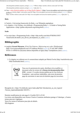 //diveintopython.adrahon.org/unit_testing/) [archive] • Wikiwix (https://archive.wikiwix.com/cache/?url=http:
//diveintopython.adrahon.org/unit_testing/) [archive] • Que faire ?);
Une « série d'article publiés sur le blog Nic0's Sphere » (http://www.nicosphere.net/series/test-unitaire-
python/) (Archive (https://web.archive.org/web/*/http://www.nicosphere.net/series/test-unitaire-python/) [archive] • Wikiwix
(https://archive.wikiwix.com/cache/?url=http://www.nicosphere.net/series/test-unitaire-python/) [archive] • Que faire ?).
Ruby
l'article « Unit-testing frameworks for Ruby » sur Wikipedia anglophone
le chapitre « Unit Testing » du wikibook « Programming Ruby», « A Guide to Testing Rails
Applications » (http://guides.rubyonrails.org/testing.html) [archive]
Scala
Les tests dans « Programming Scala » (http://ofps.oreilly.com/titles/9780596155957
/ScalaToolsLibs.html#_test_driven_development_in_scala) [archive]
Bibliographie
(anglais) Gerard Meszaros, XUnit Test Patterns: Refactoring test codes, [Professional
(http://www.pearsonhighered.com/%7CAddison-Wesley) [archive]], 21 mai 2007 (ISBN
978-0-13-149505-0) (ancienne édition disponible en ligne) (http://xunitpatterns.com/) [archive]
Références
Ce chapitre est cohérent avec la nomenclature adoptée par Martin Fowler (http://martinfowler.com
/bliki/TestDouble.html) [archive].
1.
GFDL
Vous avez la permission de copier, distribuer et/ou modifier ce
document selon les termes de la licence de documentation libre
GNU, version 1.2 ou plus récente publiée par la Free Software
Foundation ; sans sections inaltérables, sans texte de première
page de couverture et sans texte de dernière page de couverture.
Récupérée de « https://fr.wikibooks.org/w/index.php?title=Introduction_au_test_logiciel
/Version_imprimable&oldid=484199 »
Dernière modification de cette page le 14 juillet 2015 à 22:42.
Les textes sont disponibles sous licence Creative Commons attribution partage à l’identique ; d’autres
termes peuvent s’appliquer.
Voyez les termes d’utilisation pour plus de détails.
Développeurs
Introduction au test logiciel/Version imprimable — Wikilivres https://fr.wikibooks.org/w/index.php?title=Introduction_au_test_logici...
40 sur 40 14/07/2015 22:43
 