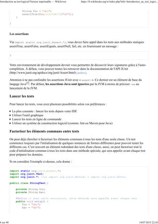 String foo = "abc";
assertTrue(foo.startsWith("ab"));
}
}
Les assertions
Via import static org.junit.Assert.*;, vous devez faire appel dans les tests aux méthodes statiques
assertTrue, assertFalse, assertEquals, assertNull, fail, etc. en fournissant un message :
?
Votre environnement de développement devrait vous permettre de découvrir leurs signatures grâce à l'auto-
complétion. À défaut, vous pouvez toutes les retrouver dans la documentation de l'API JUnit
(http://www.junit.org/apidocs/org/junit/Assert.html) [archive].
Attention à ne pas confondre les assertions JUnit avec « assert ». Ce dernier est un élément de base du
langage Java[2]. Par défaut, les assertions Java sont ignorées par la JVM à moins de préciser -ea au
lancement de la JVM.
Lancer les tests
Pour lancer les tests, vous avez plusieurs possibilités selon vos préférences :
La plus courante : lancer les tests depuis votre IDE
Utiliser l'outil graphique
Lancer les tests en ligne de commande
Utiliser un système de construction logiciel (comme Ant ou Maven pour Java)
Factoriser les éléments communs entre tests
On peut déjà chercher à factoriser les éléments communs à tous les tests d'une seule classe. Un test
commence toujours par l'initialisation de quelques instances de formes différentes pour pouvoir tester les
différents cas. C'est souvent un élément redondant des tests d'une classe, aussi, on peut factoriser tout le
code d'initialisation commun à tous les tests dans une méthode spéciale, qui sera appelée avant chaque test
pour préparer les données.
Si on considère l'exemple ci-dessus, cela donne :
import static org.junit.Assert.*;
import org.junit.Test;
import org.junit.*; //or import org.junit.Before; + import org.junit.After;
public class StringTest {
private String foo;
private String bar;
@Before // avec cette annotation, cette méthode sera appelée avant chaque test
public void setup() {
foo = "abc";
bar = "def";
Introduction au test logiciel/Version imprimable — Wikilivres https://fr.wikibooks.org/w/index.php?title=Introduction_au_test_logici...
6 sur 40 14/07/2015 22:43
 