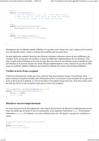 Corriger le bogue en modifiant et relançant le programme autant de fois que nécessaire.3.
Effacer tous les appels d'affichage qui polluent le code pour revenir à un code propre.4.
Recommencer à chaque fois qu'un bogue apparaît ou réapparaît.5.
Cette démarche, en plus d'être coûteuse en temps, est inefficace. Elle est difficile à mettre en œuvre dans une
grande base de code lorsqu'on ne sait pas d'où le bogue peut venir. De plus, tout ce travail est perdu étant
donné que si un bogue similaire réapparaît, il faudra remettre les traces dans le code en espérant ne pas avoir
déjà oublié comment le bogue était apparu, et comment il avait été corrigé. Si c'est ainsi que vous procédez,
ce livre est fait pour vous !
Si lorsque votre code atteint une complexité suffisamment grande, vous commencez à craindre de faire des
modifications sur des portions de code que vous avez écrite il y a longtemps parce que vous ne savez pas si
vos modifications risquent de casser quelque-chose sans que vous vous en rendiez compte ; si vous en avez
marre de passer 20 % de votre temps à développer et 80 % de temps à chasser les bogues ; si vous perdez de
l'argent parce que pour un produit donné, vous passez plus de temps à corriger des bogues gratuitement lors
de la période de garantie que de temps à développer le produit en étant payé, alors ce livre est pour vous.
Pour un développeur, pratiquer des tests et vérifications permet de relire le code source, repérer les erreurs et
apprendre à les éviter.
Pourquoi vérifier et tester ?
La vérification et les tests sont deux disciplines de la qualité logicielle. Ces techniques, si elles sont adoptées
et appliquées rigoureusement et avec intelligence dès le début d'un projet peuvent améliorer
significativement la qualité logicielle.
L'adoption d'une pratique de test systématique apportent de multiples avantages :
Un développeur peut travailler plus sereinement. Si une modification introduit un bogue dans le code, le
développeur en sera tout de suite informé. Les erreurs sont corrigées en amont : on évite ainsi les
surprises ;
En évitant ainsi les surprises, on a une meilleure visibilité sur le temps à consacrer pour le reste du
développement. Ainsi, le gestionnaire ne verra pas ses ressources réquisitionnées par la découverte, le
lendemain de la mise en production, de nombreux bogues qui auraient pu être corrigés plus tôt.
Le produit final est de meilleure qualité, cela est apprécié par l'utilisateur final. On réduit ainsi le coût de
la garantie.
Ce livre s'adresse donc aux développeurs qui ignorent les aspects techniques d'une démarche de test logiciel
intégrée au processus de développement. C'est une initiation à ces pratiques qui est proposée tout au long de
cet ouvrage.
Après la lecture de ce livre, vous serez en mesure :
de choisir, en fonction des technologies que vous utilisez, les outils qui vous permettront de tester et de
vérifier le code que vous écrivez ;
d'écrire vos propres tests pour vérifier la qualité de votre code ;
de concevoir vos applications de manière à les rendre testables ;
de vérifier la qualité de vos tests ;
d'intégrer ces éléments dans votre démarche globale de développement.
Remarquons que ces deux disciplines peuvent ne pas être suffisantes et être complétées par d'autres
solutions adéquates visant à assurer la qualité logicielle. Remarquons enfin que si la qualité d'un logiciel au
sens où nous la traitons ici peut jouer un rôle, elle n'est en rien garante du succès commercial d'un projet.
Introduction au test logiciel/Version imprimable — Wikilivres https://fr.wikibooks.org/w/index.php?title=Introduction_au_test_logici...
3 sur 40 14/07/2015 22:43
 