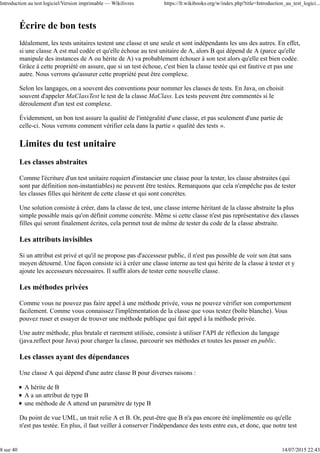 Écrire de bon tests
Idéalement, les tests unitaires testent une classe et une seule et sont indépendants les uns des autres. En effet,
si une classe A est mal codée et qu'elle échoue au test unitaire de A, alors B qui dépend de A (parce qu'elle
manipule des instances de A ou hérite de A) va probablement échouer à son test alors qu'elle est bien codée.
Grâce à cette propriété on assure, que si un test échoue, c'est bien la classe testée qui est fautive et pas une
autre. Nous verrons qu'assurer cette propriété peut être complexe.
Selon les langages, on a souvent des conventions pour nommer les classes de tests. En Java, on choisit
souvent d'appeler MaClassTest le test de la classe MaClass. Les tests peuvent être commentés si le
déroulement d'un test est complexe.
Évidemment, un bon test assure la qualité de l'intégralité d'une classe, et pas seulement d'une partie de
celle-ci. Nous verrons comment vérifier cela dans la partie « qualité des tests ».
Limites du test unitaire
Les classes abstraites
Comme l'écriture d'un test unitaire requiert d'instancier une classe pour la tester, les classe abstraites (qui
sont par définition non-instantiables) ne peuvent être testées. Remarquons que cela n'empêche pas de tester
les classes filles qui héritent de cette classe et qui sont concrètes.
Une solution consiste à créer, dans la classe de test, une classe interne héritant de la classe abstraite la plus
simple possible mais qu'on définit comme concrète. Même si cette classe n'est pas représentative des classes
filles qui seront finalement écrites, cela permet tout de même de tester du code de la classe abstraite.
Les attributs invisibles
Si un attribut est privé et qu'il ne propose pas d'accesseur public, il n'est pas possible de voir son état sans
moyen détourné. Une façon consiste ici à créer une classe interne au test qui hérite de la classe à tester et y
ajoute les accesseurs nécessaires. Il suffit alors de tester cette nouvelle classe.
Les méthodes privées
Comme vous ne pouvez pas faire appel à une méthode privée, vous ne pouvez vérifier son comportement
facilement. Comme vous connaissez l'implémentation de la classe que vous testez (boîte blanche). Vous
pouvez ruser et essayer de trouver une méthode publique qui fait appel à la méthode privée.
Une autre méthode, plus brutale et rarement utilisée, consiste à utiliser l'API de réflexion du langage
(java.reflect pour Java) pour charger la classe, parcourir ses méthodes et toutes les passer en public.
Les classes ayant des dépendances
Une classe A qui dépend d'une autre classe B pour diverses raisons :
A hérite de B
A a un attribut de type B
une méthode de A attend un paramètre de type B
Du point de vue UML, un trait relie A et B. Or, peut-être que B n'a pas encore été implémentée ou qu'elle
n'est pas testée. En plus, il faut veiller à conserver l'indépendance des tests entre eux, et donc, que notre test
Introduction au test logiciel/Version imprimable — Wikilivres https://fr.wikibooks.org/w/index.php?title=Introduction_au_test_logici...
8 sur 40 14/07/2015 22:43
 