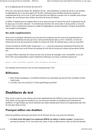 de A ne dépende pas de la réussite des tests de B.
Pour cela, nous pouvons utiliser des doublures de test : elles permettent, le temps du test de A, de satisfaire
les dépendances de A sans faire appel à B. De plus, l'utilisation d'une doublure permet de simuler un
comportement de B vis-à-vis de A, qu'il serait peut-être très difficile à simuler avec la véritable classe B (par
exemple, des cas d'erreurs rares comme une erreur de lecture de fichier).
À défaut, il faudrait pouvoir indiquer dans les tests qu'on écrit que la réussite du test de A dépend du test de
B, parce que si les deux échouent : il ne faudrait pas chercher des erreurs dans A alors qu'elles se trouvent
dans B. Ainsi, le framework, prenant en compte les dépendances, pourrait remonter à l'origine du problème
sans tromper le développeur.
Des outils complémentaires
Nous avons vu quelques limitations que nous pouvons compenser par des astuces de programmation ou
l'utilisation de doublures de tests que nous verrons prochainement dans ce livre. Toutefois, il existe des
frameworks de tests qui essaient de combler les lacunes de xUnit. Ils méritent qu'on y jette un coup d'œil.
Citons l'exemple de TestNG (http://testng.org/) [archive], pour Java qui permet notamment d'exprimer des
dépendances entre tests ou de former des groupes de tests afin de ne pouvoir relancer qu'une partie d'entre
eux.
Le logiciel BlueJ représente les classes de tests sous la forme de rectangles verts, exécutables via un clic
droit. Elles sont enregistrables à partir d'opérations effectuées à la souris, et héritent toujours de :
public class ClasseTest extends junit.framework.TestCase {
Ses méthodes de test doivent avoir un nom commençant par "test".
Références
Dans d'autres paradigmes, c'est plutôt la fonction ou la procédure qui peuvent être considérés comme
l'unité testée
1.
voir http://java.sun.com/j2se/1.4.2/docs/guide/lang/assert.html2.
Doublures de test
Nous avons vu que les tests unitaires pouvaient rapidement devenir difficile à écrire pour diverses raisons.
Nous allons voir que dans de nombreux cas, nous pouvons résoudre ces problèmes par l'utilisation de
doublures. Il s'agit d'objets qui seront substitués aux objets attendus pour obtenir un comportement qui rend
les tests plus facile à écrire.
Pourquoi utiliser une doublure
Parmi les problèmes qu'on peut rencontrer lors de l'écriture de tests, nous pouvons énumérer :
La classe testée fait appel à un composant difficile ou coûteux à mettre en place. Typiquement :
une base de données. Si on veut tester cette classe, il faut, au début du test, créer une base de données,
1.
Introduction au test logiciel/Version imprimable — Wikilivres https://fr.wikibooks.org/w/index.php?title=Introduction_au_test_logici...
9 sur 40 14/07/2015 22:43
 
