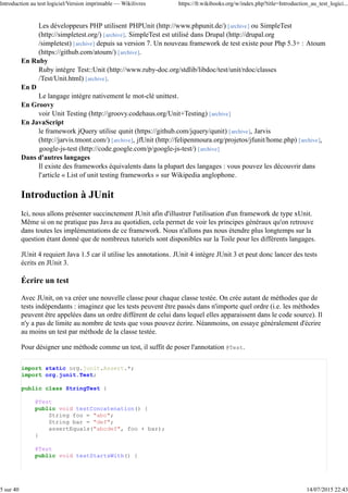 Les développeurs PHP utilisent PHPUnit (http://www.phpunit.de/) [archive] ou SimpleTest
(http://simpletest.org/) [archive]. SimpleTest est utilisé dans Drupal (http://drupal.org
/simpletest) [archive] depuis sa version 7. Un nouveau framework de test existe pour Php 5.3+ : Atoum
(https://github.com/atoum/) [archive].
En Ruby
Ruby intègre Test::Unit (http://www.ruby-doc.org/stdlib/libdoc/test/unit/rdoc/classes
/Test/Unit.html) [archive].
En D
Le langage intègre nativement le mot-clé unittest.
En Groovy
voir Unit Testing (http://groovy.codehaus.org/Unit+Testing) [archive]
En JavaScript
le framework jQuery utilise qunit (https://github.com/jquery/qunit) [archive], Jarvis
(http://jarvis.tmont.com/) [archive], jfUnit (http://felipenmoura.org/projetos/jfunit/home.php) [archive],
google-js-test (http://code.google.com/p/google-js-test/) [archive]
Dans d'autres langages
Il existe des frameworks équivalents dans la plupart des langages : vous pouvez les découvrir dans
l'article « List of unit testing frameworks » sur Wikipedia anglophone.
Introduction à JUnit
Ici, nous allons présenter succinctement JUnit afin d'illustrer l'utilisation d'un framework de type xUnit.
Même si on ne pratique pas Java au quotidien, cela permet de voir les principes généraux qu'on retrouve
dans toutes les implémentations de ce framework. Nous n'allons pas nous étendre plus longtemps sur la
question étant donné que de nombreux tutoriels sont disponibles sur la Toile pour les différents langages.
JUnit 4 requiert Java 1.5 car il utilise les annotations. JUnit 4 intègre JUnit 3 et peut donc lancer des tests
écrits en JUnit 3.
Écrire un test
Avec JUnit, on va créer une nouvelle classe pour chaque classe testée. On crée autant de méthodes que de
tests indépendants : imaginez que les tests peuvent être passés dans n'importe quel ordre (i.e. les méthodes
peuvent être appelées dans un ordre différent de celui dans lequel elles apparaissent dans le code source). Il
n'y a pas de limite au nombre de tests que vous pouvez écrire. Néanmoins, on essaye généralement d'écrire
au moins un test par méthode de la classe testée.
Pour désigner une méthode comme un test, il suffit de poser l'annotation @Test.
import static org.junit.Assert.*;
import org.junit.Test;
public class StringTest {
@Test
public void testConcatenation() {
String foo = "abc";
String bar = "def";
assertEquals("abcdef", foo + bar);
}
@Test
public void testStartsWith() {
Introduction au test logiciel/Version imprimable — Wikilivres https://fr.wikibooks.org/w/index.php?title=Introduction_au_test_logici...
5 sur 40 14/07/2015 22:43
 