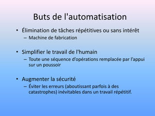Buts de l'automatisation
• Élimination de tâches répétitives ou sans intérêt
   – Machine de fabrication

• Simplifier le travail de l'humain
   – Toute une séquence d’opérations remplacée par l’appui
     sur un poussoir

• Augmenter la sécurité
   – Éviter les erreurs (aboutissant parfois à des
     catastrophes) inévitables dans un travail répétitif.
 