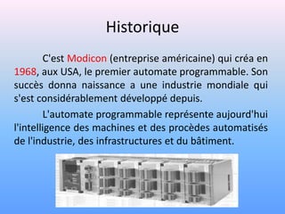 Historique
        C'est Modicon (entreprise américaine) qui créa en
1968, aux USA, le premier automate programmable. Son
succès donna naissance a une industrie mondiale qui
s'est considérablement développé depuis.
        L'automate programmable représente aujourd'hui
l'intelligence des machines et des procèdes automatisés
de l'industrie, des infrastructures et du bâtiment.
 
