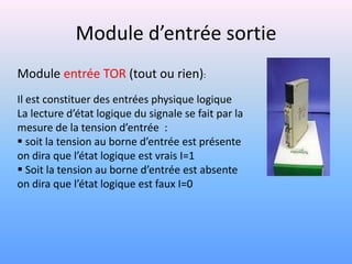 Module d’entrée sortie
Module entrée TOR (tout ou rien):
Il est constituer des entrées physique logique
La lecture d’état logique du signale se fait par la
mesure de la tension d’entrée :
 soit la tension au borne d’entrée est présente
on dira que l’état logique est vrais I=1
 Soit la tension au borne d’entrée est absente
on dira que l’état logique est faux I=0
 