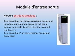 Module d’entrée sortie
Module entrée Analogique :
Il est constituer des entrées physique analogique
La lecture du valeur du signale se fait par la
mesure de signale d’entrée ( tension , courant
résistance ).
Il est constitué d’ un convertisseur analogique
numérique .
 