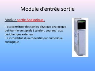 Module d’entrée sortie
Module sortie Analogique :
Il est constituer des sorties physique analogique
qui fournie un signale ( tension, courant ) aux
périphérique extérieur.
Il est constitué d’un convertisseur numérique
analogique .
 