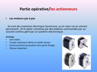 Partie opérative/les actionneurs

• Les moteurs pas à pas

 Se sont des machines électrique Synchrone ,ou le rotor est en aiment
permanant , Et le stator constitue par des bobines commandés par un
courant continu géré par un système électronique
Avantage
•   Sans balais
•   Couple important même en petite vitesse
•   Asservissement de position sans perte d’angle
•   Vitesse important
 
