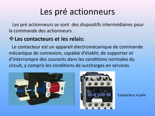Les pré actionneurs
  Les pré actionneurs se sont des dispositifs intermédiaires pour
la commande des actionneurs .
Les contacteurs et les relais:
  Le contacteur est un appareil électromécanique de commande
mécanique de connexion, capable d’établir, de supporter et
d’interrompre des courants dans les conditions normales du
circuit, y compris les conditions de surcharges en services.




                                                    Contacteur 4 pole
 