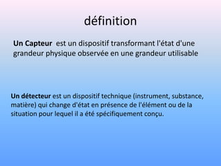 définition
Un Capteur est un dispositif transformant l'état d'une
grandeur physique observée en une grandeur utilisable




Un détecteur est un dispositif technique (instrument, substance,
matière) qui change d'état en présence de l'élément ou de la
situation pour lequel il a été spécifiquement conçu.
 