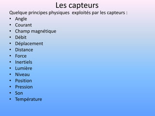 Les capteurs
Quelque principes physiques exploités par les capteurs :
• Angle
• Courant
• Champ magnétique
• Débit
• Déplacement
• Distance
• Force
• Inertiels
• Lumière
• Niveau
• Position
• Pression
• Son
• Température
 