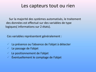 Les capteurs tout ou rien

   Sur la majorité des systèmes automatisés, le traitement
 des données est effectué sur des variables de type
logiques( informations sur 2 états).

 Ces variables représentent généralement :

  La présence ou l’absence de l’objet à détecter
  Le passage de l’objet
  Le positionnement de l’objet
  Éventuellement le comptage de l’objet
 