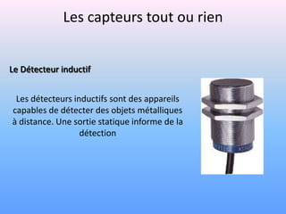 Les capteurs tout ou rien


Le Détecteur inductif


 Les détecteurs inductifs sont des appareils
capables de détecter des objets métalliques
à distance. Une sortie statique informe de la
                  détection
 