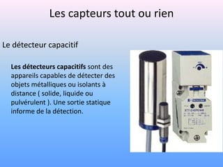 Les capteurs tout ou rien

Le détecteur capacitif

  Les détecteurs capacitifs sont des
  appareils capables de détecter des
  objets métalliques ou isolants à
  distance ( solide, liquide ou
  pulvérulent ). Une sortie statique
  informe de la détection.
 
