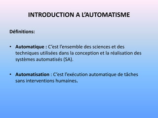 INTRODUCTION A L’AUTOMATISME

Définitions:

• Automatique : C’est l’ensemble des sciences et des
  techniques utilisées dans la conception et la réalisation des
  systèmes automatisés (SA).

• Automatisation : C’est l’exécution automatique de tâches
  sans interventions humaines.
 