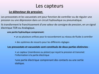 Les capteurs
       Le détecteur de pression
Les pressostats et les vacuostats ont pour fonction de contrôler ou de réguler une
pression ou une dépression dans un circuit hydraulique ou pneumatique.
Ils transforment le franchissement d'une valeur de consigne de pression, en un signal
électrique TOR ou Analogique.
     une partie hydraulique comprenant:
           • un ou plusieurs orifices pour le raccordement au réseau de fluide à contrôler

            • des systèmes de ressorts pour les différents réglages
     Les pressostats et vacuostats sont constitués de deux parties distinctes :
            • un capteur (membrane ou piston) qui reçoit la pression et transmet
            l’information à la partie électrique

            •une partie électrique comprenant des contacts ou une sortie
            statique.
 