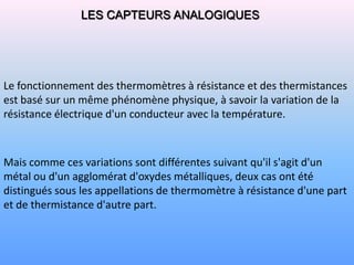 LES CAPTEURS ANALOGIQUES




Le fonctionnement des thermomètres à résistance et des thermistances
est basé sur un même phénomène physique, à savoir la variation de la
résistance électrique d'un conducteur avec la température.



Mais comme ces variations sont différentes suivant qu'il s'agit d'un
métal ou d'un agglomérat d'oxydes métalliques, deux cas ont été
distingués sous les appellations de thermomètre à résistance d'une part
et de thermistance d'autre part.
 