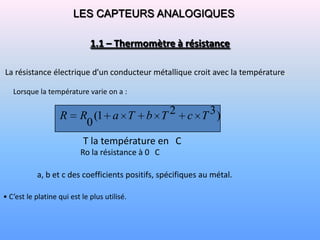 LES CAPTEURS ANALOGIQUES

                              1.1 – Thermomètre à résistance

La résistance électrique d'un conducteur métallique croit avec la température.

   Lorsque la température varie on a :


                   R      R (1 a T            b T 2 c T 3)
                           0
                           T la température en C
                          Ro la résistance à 0 C

           a, b et c des coefficients positifs, spécifiques au métal.

• C’est le platine qui est le plus utilisé.
 