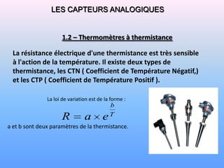 LES CAPTEURS ANALOGIQUES


                      1.2 – Thermomètres à thermistance

  La résistance électrique d'une thermistance est très sensible
  à l'action de la température. Il existe deux types de
  thermistance, les CTN ( Coefficient de Température Négatif,)
  et les CTP ( Coefficient de Température Positif ).

               La loi de variation est de la forme :
                                             b
                                             T
                     R          a        e
a et b sont deux paramètres de la thermistance.
 