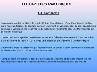 LES CAPTEURS ANALOGIQUES

                                     1.3 - Comparatif


 La comparaison des variations de résistivité d'un fil de platine et d'une thermistance est faite
sur la figure ci-dessous. On constate que non seulement les variations sont de sens opposé, mais
aussi que la variation de la résistivité est beaucoup plus importante pour une thermistance que
pour un fil métallique

Un second avantage des thermistances est leur faible encombrement. Leur domaine
d'utilisation va de -80 à +700 C avec une précision de 1/10ème à un demi degré.

 Les thermistances ne présentent pas le phénomène de polarisation et peuvent être traversées
indifféremment par un courant continu ou alternatif


L'emploi des thermistances a donc des avantages de sensibilité et de faible encombrement,
mais la loi de variation de la résistance en fonction de la température n'est pas linéaire
 