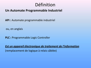 Définition
Un Automate Programmable Industriel

API : Automate programmable industriel

ou, en anglais

PLC : Programmable Logic Controller

Est un appareil électronique de traitement de l’information
(remplacement de logique à relais câblée)
 
