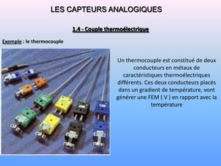 LES CAPTEURS ANALOGIQUES

                            1.4 - Couple thermoélectrique

Exemple : le thermocouple


                                            Un thermocouple est constitué de deux
                                                   conducteurs en métaux de
                                               caractéristiques thermoélectriques
                                            différents. Ces deux conducteurs placés
                                             dans un gradient de température, vont
                                            générer une FEM ( V ) en rapport avec la
                                                           température
 