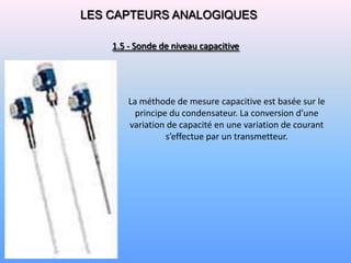 LES CAPTEURS ANALOGIQUES

    1.5 - Sonde de niveau capacitive




        La méthode de mesure capacitive est basée sur le
          principe du condensateur. La conversion d’une
        variation de capacité en une variation de courant
                  s’effectue par un transmetteur.
 