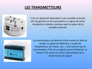 LES TRANSMETTEURS

  C'est un dispositif répondant à une variable mesurée
  afin de générer et de transmettre un signal de sortie
    standard en relation continue avec la valeur de la
                     variable mesurée.




    Le transmetteur est destiné à être monté en tête de
           sonde. Le signal du détecteur ( sonde de
     température, de niveau, etc… ) est converti par le
    transmetteur 2 fils en un signal courant linéarisé. La
       liaison 2 fils assure à la fois l'alimentation et la
                      transmission du signal
 