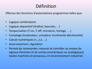Définition
Effectue des fonctions d’automatisme programmes telles que:

•   Logique combinatoire
•   Logique séquentiel (Grafcet, bascules. . .)
•   Temporisation (T-on, T-off, minuterie, horloge . . .)
•   Comptage (totalisateur ,compteur incrémenté décrémenté)
•   Calculs numériques (+,-,/,x. . .)
•   Asservissement, régulation
•   Permet de commander, mesurer et contrôler au moyen de
    signaux d’entrées et de sorties (numériques ou analogiques)
    toutes machines et processus, en environnement industriel.
 