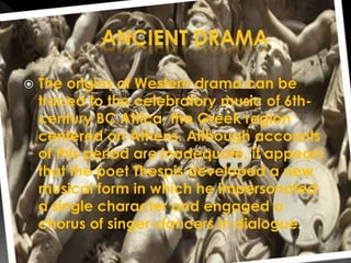  The origins of Western drama can be
traced to the celebratory music of 6th-
century BC Attica, the Greek region
centered on Athens. Although accounts
of this period are inadequate, it appears
that the poet Thespis developed a new
musical form in which he impersonated
a single character and engaged a
chorus of singer-dancers in dialogue.
 