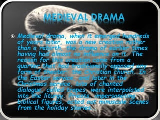  Medieval drama, when it emerged hundreds
of years later, was a new creation rather
than a rebirth, the drama of earlier times
having had almost no influence on it. The
reason for this creation came from a
quarter that had traditionally opposed any
form of theater: the Christian church. In
the Easter service, and later in the
Christmas service, bits of chanted
dialogue, called tropes, were interpolated
into the liturgy. Priests, impersonating
biblical figures, acted out minuscule scenes
from the holiday stories..
 