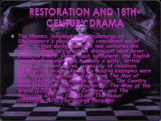  The themes, language, and dramaturgy of
Shakespeare's plays were now considered out of
date, so that during the next two centuries the
works of England's greatest dramatist were never
produced intact. Owing much to Moliere, the English
comedy of manners was typically a witty, brittle
satire of current mores, especially of relations
between the sexes. Among its leading examples were
She Would if She Could (1668) and The Man of
Mode (1676) by Sir George Etherege; The Country
Wife (1675) by William Wycherley; The Way of the
World (1700) by William Congreve; and The
Recruiting Officer (1706) and The Beaux'
Stratagem (1707) by George Farquhar.
 