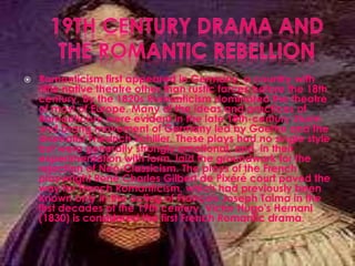  Romanticism first appeared in Germany, a country with
little native theatre other than rustic farces before the 18th
century. By the 1820s Romanticism dominated the theatre
of most of Europe. Many of the ideas and practices of
Romanticism were evident in the late 18th-century Sturm
und Drang movement of Germany led by Goethe and the
dramatist Friedrich Schiller. These plays had no single style
but were generally strongly emotional, and, in their
experimentation with form, laid the groundwork for the
rejection of Neo-Classicism. The plays of the French
playwright René Charles Gilbert de Pixéré court paved the
way for French Romanticism, which had previously been
known only in the acting of François Joseph Talma in the
first decades of the 19th century. Victor Hugo's Hernani
(1830) is considered the first French Romantic drama.
 