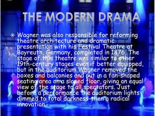  Wagner was also responsible for reforming
theatre architecture and dramatic
presentation with his Festival Theatre at
Bayreuth, Germany, completed in 1876. The
stage of this theatre was similar to other
19th-century stages even if better equipped,
but in the auditorium Wagner removed the
boxes and balconies and put in a fan-shaped
seating area on a sloped floor, giving an equal
view of the stage to all spectators. Just
before a performance the auditorium lights
dimmed to total darkness-then a radical
innovation.
 
