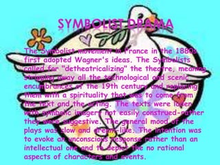  The Symbolist movement in France in the 1880s
first adopted Wagner's ideas. The Symbolists
called for "detheatricalizing" the theatre, meaning
stripping away all the technological and scenic
encumbrances of the 19th century and replacing
them with a spirituality that was to come from
the text and the acting. The texts were laden
with symbolic imagery not easily construed-rather
they were suggestive. The general mood of the
plays was slow and dream-like. The intention was
to evoke an unconscious response rather than an
intellectual one and to depict the no rational
aspects of characters and events.
 