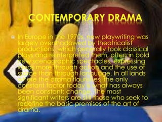  In Europe in the 1970s, new playwriting was
largely overshadowed by theatricalist
productions, which generally took classical
plays and reinterpreted them, often in bold
new scenographic spectacles, expressing
ideas more through action and the use of
space than through language. In all lands
where the drama flourishes, the only
constant factor today is what has always
been constant: change. The most
significant writers are still those who seek to
redefine the basic premises of the art of
drama.
 