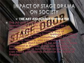  The Art and Science of Theater
 The Art and Science of Theater is an
interdisciplinary site that takes you on a
journey through many different aspects of
theater. Theater is an amazing way of
expressing everything from feelings to political
standpoints. It is also something that no matter
what your talent is, you can showcase it in
theater. You don't have to be an actor to show
your talent in theater. If you are talented in
building things or such things as publicity you
can make your talents known in the world of
theater.
 